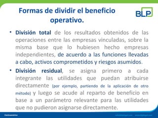 Formas de dividir el beneficio
operativo.
• División total de los resultados obtenidos de las
operaciones entre las empresas vinculadas, sobre la
misma base que lo hubiesen hecho empresas
independientes, de acuerdo a las funciones llevadas
a cabo, activos comprometidos y riesgos asumidos.
• División residual, se asigna primero a cada
integrante las utilidades que puedan atribuirse
directamente (por ejemplo, partiendo de la aplicación de otro
método) y luego se acude al reparto de beneficio en
base a un parámetro relevante para las utilidades
que no pudieron asignarse directamente.
 