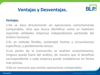 Ventajas y Desventajas.
Ventajas.
1.No se basa directamente en operaciones estrechamente
comparables. Sino que busca identificar como se hubiesen
repartido utilidades empresas independientes partiendo del
análisis funcional.
2.Es un método flexible, contempla hechos y circunstancias
específicos, y posiblemente únicos.
3.Las partes de la transacción se evalúan conjuntamente,
ninguna queda fuera del análisis, de manera que el beneficio
correspondiente a cada empresa puede establecerse en forma
más precisa.
4.No es necesario que existan operaciones comparables.
 