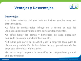Ventajas y Desventajas.
Desventajas.
•Los datos externos del mercado no inciden mucho como en
otros métodos.
•La falta de comparables influye en la forma en que las
utilidades podrían dividirse entre partes independientes.
•Es difícil hallar los costos y beneficios de cada operación
analizada para cada entidad interviniente.
•Dificultad por parte de las AATT y de la empresa local para la
obtención y validación de los datos de las operaciones de las
empresas vinculadas del exterior.
•Se torna muy compleja la detección de comparables para el
análisis funcional.
 