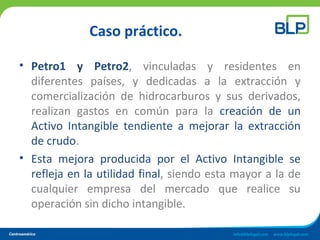 Caso práctico.
• Petro1 y Petro2, vinculadas y residentes en
diferentes países, y dedicadas a la extracción y
comercialización de hidrocarburos y sus derivados,
realizan gastos en común para la creación de un
Activo Intangible tendiente a mejorar la extracción
de crudo.
• Esta mejora producida por el Activo Intangible se
refleja en la utilidad final, siendo esta mayor a la de
cualquier empresa del mercado que realice su
operación sin dicho intangible.
 