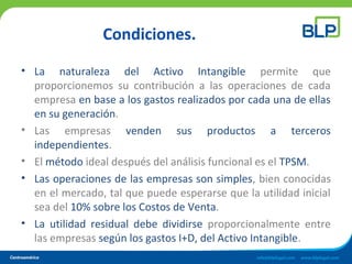 Condiciones.
• La naturaleza del Activo Intangible permite que
proporcionemos su contribución a las operaciones de cada
empresa en base a los gastos realizados por cada una de ellas
en su generación.
• Las empresas venden sus productos a terceros
independientes.
• El método ideal después del análisis funcional es el TPSM.
• Las operaciones de las empresas son simples, bien conocidas
en el mercado, tal que puede esperarse que la utilidad inicial
sea del 10% sobre los Costos de Venta.
• La utilidad residual debe dividirse proporcionalmente entre
las empresas según los gastos I+D, del Activo Intangible.
 