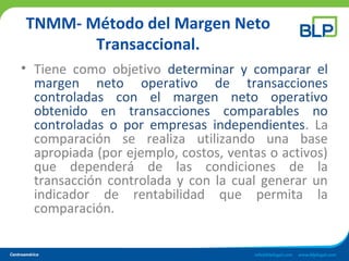 TNMM- Método del Margen Neto
Transaccional.
• Tiene como objetivo determinar y comparar el
margen neto operativo de transacciones
controladas con el margen neto operativo
obtenido en transacciones comparables no
controladas o por empresas independientes. La
comparación se realiza utilizando una base
apropiada (por ejemplo, costos, ventas o activos)
que dependerá de las condiciones de la
transacción controlada y con la cual generar un
indicador de rentabilidad que permita la
comparación.
 