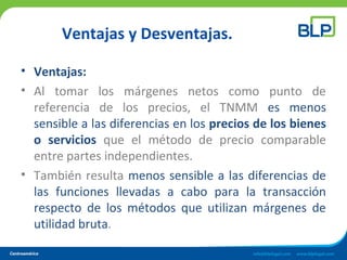 Ventajas y Desventajas.
• Ventajas:
• Al tomar los márgenes netos como punto de
referencia de los precios, el TNMM es menos
sensible a las diferencias en los precios de los bienes
o servicios que el método de precio comparable
entre partes independientes.
• También resulta menos sensible a las diferencias de
las funciones llevadas a cabo para la transacción
respecto de los métodos que utilizan márgenes de
utilidad bruta.
 