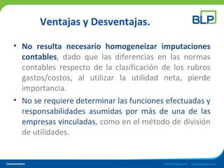 Ventajas y Desventajas.
• No resulta necesario homogeneizar imputaciones
contables, dado que las diferencias en las normas
contables respecto de la clasificación de los rubros
gastos/costos, al utilizar la utilidad neta, pierde
importancia.
• No se requiere determinar las funciones efectuadas y
responsabilidades asumidas por más de una de las
empresas vinculadas, como en el método de división
de utilidades.
 