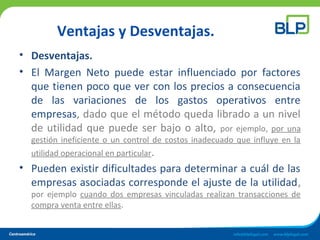 Ventajas y Desventajas.
• Desventajas.
• El Margen Neto puede estar influenciado por factores
que tienen poco que ver con los precios a consecuencia
de las variaciones de los gastos operativos entre
empresas, dado que el método queda librado a un nivel
de utilidad que puede ser bajo o alto, por ejemplo, por una
gestión ineficiente o un control de costos inadecuado que influye en la
utilidad operacional en particular.
• Pueden existir dificultades para determinar a cuál de las
empresas asociadas corresponde el ajuste de la utilidad,
por ejemplo cuando dos empresas vinculadas realizan transacciones de
compra venta entre ellas.
 