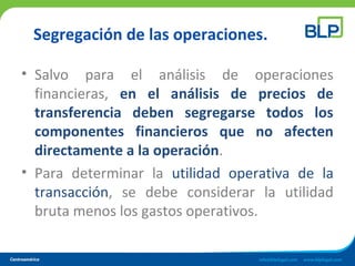 Segregación de las operaciones.
• Salvo para el análisis de operaciones
financieras, en el análisis de precios de
transferencia deben segregarse todos los
componentes financieros que no afecten
directamente a la operación.
• Para determinar la utilidad operativa de la
transacción, se debe considerar la utilidad
bruta menos los gastos operativos.
 