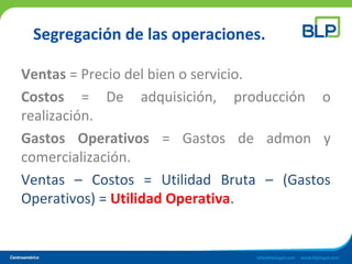 Segregación de las operaciones.
Ventas = Precio del bien o servicio.
Costos = De adquisición, producción o
realización.
Gastos Operativos = Gastos de admon y
comercialización.
Ventas – Costos = Utilidad Bruta – (Gastos
Operativos) = Utilidad Operativa.
 