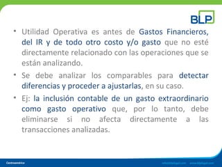 • Utilidad Operativa es antes de Gastos Financieros,
del IR y de todo otro costo y/o gasto que no esté
directamente relacionado con las operaciones que se
están analizando.
• Se debe analizar los comparables para detectar
diferencias y proceder a ajustarlas, en su caso.
• Ej: la inclusión contable de un gasto extraordinario
como gasto operativo que, por lo tanto, debe
eliminarse si no afecta directamente a las
transacciones analizadas.
 