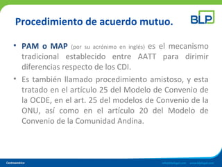 Procedimiento de acuerdo mutuo.
• PAM o MAP (por su acrónimo en inglés) es el mecanismo
tradicional establecido entre AATT para dirimir
diferencias respecto de los CDI.
• Es también llamado procedimiento amistoso, y esta
tratado en el artículo 25 del Modelo de Convenio de
la OCDE, en el art. 25 del modelos de Convenio de la
ONU, así como en el artículo 20 del Modelo de
Convenio de la Comunidad Andina.
 