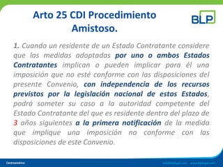 Arto 25 CDI Procedimiento
Amistoso.
1. Cuando un residente de un Estado Contratante considere
que las medidas adoptadas por uno o ambos Estados
Contratantes implican o pueden implicar para él una
imposición que no esté conforme con las disposiciones del
presente Convenio, con independencia de los recursos
previstos por la legislación nacional de estos Estados,
podrá someter su caso a la autoridad competente del
Estado Contratante del que es residente dentro del plazo de
3 años siguientes a la primera notificación de la medida
que implique una imposición no conforme con las
disposiciones de este Convenio.
 