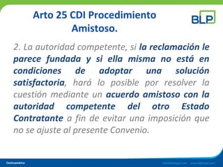 Arto 25 CDI Procedimiento
Amistoso.
2. La autoridad competente, si la reclamación le
parece fundada y si ella misma no está en
condiciones de adoptar una solución
satisfactoria, hará lo posible por resolver la
cuestión mediante un acuerdo amistoso con la
autoridad competente del otro Estado
Contratante a fin de evitar una imposición que
no se ajuste al presente Convenio.
 