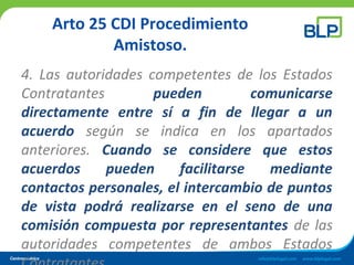 Arto 25 CDI Procedimiento
Amistoso.
4. Las autoridades competentes de los Estados
Contratantes pueden comunicarse
directamente entre sí a fin de llegar a un
acuerdo según se indica en los apartados
anteriores. Cuando se considere que estos
acuerdos pueden facilitarse mediante
contactos personales, el intercambio de puntos
de vista podrá realizarse en el seno de una
comisión compuesta por representantes de las
autoridades competentes de ambos Estados
 