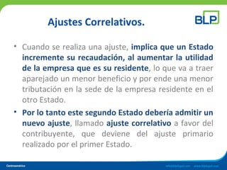 Ajustes Correlativos.
• Cuando se realiza una ajuste, implica que un Estado
incremente su recaudación, al aumentar la utilidad
de la empresa que es su residente, lo que va a traer
aparejado un menor beneficio y por ende una menor
tributación en la sede de la empresa residente en el
otro Estado.
• Por lo tanto este segundo Estado debería admitir un
nuevo ajuste, llamado ajuste correlativo a favor del
contribuyente, que deviene del ajuste primario
realizado por el primer Estado.
 