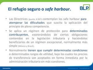El refugio seguro o safe harbour.
• Las Directrices (punto 4.947) contemplan los safe harbour para
atemperar las dificultades que suscita la aplicación del
principio de plena competencia.
• Se aplica un régimen de protección para determinados
contribuyentes, exonerándolos de ciertas obligaciones
contenidas en la legislación tributaria y haciéndolos
beneficiarios de un régimen excepcional, normalmente más
simple (México y Brasil).
• Normalmente tienen que cumplir determinadas condiciones
o determinados rangos de utilidad, bajo los cuales los precios
de transferencia son aceptados en forma inmediata por la
administración tributaria sin más cuestiones.
 