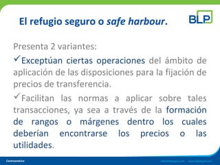El refugio seguro o safe harbour.
Presenta 2 variantes:
Exceptúan ciertas operaciones del ámbito de
aplicación de las disposiciones para la fijación de
precios de transferencia.
Facilitan las normas a aplicar sobre tales
transacciones, ya sea a través de la formación
de rangos o márgenes dentro los cuales
deberían encontrarse los precios o las
utilidades.
 