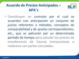 Acuerdo de Precios Anticipados –
APA´s
• Constituyen un contrato por el cual se
acuerdan con anticipación un conjunto de
juicios referentes a métodos, conceptos de
comparabilidad y de ajustes correspondientes,
etc., que se aplicarán por un determinado
período de tiempo para calcular los precios de
transferencia de futuras transacciones a
realizarse con partes vinculadas.
 