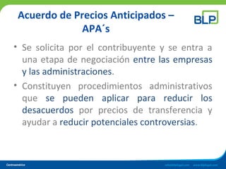Acuerdo de Precios Anticipados –
APA´s
• Se solicita por el contribuyente y se entra a
una etapa de negociación entre las empresas
y las administraciones.
• Constituyen procedimientos administrativos
que se pueden aplicar para reducir los
desacuerdos por precios de transferencia y
ayudar a reducir potenciales controversias.
 