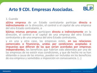 Arto 9 CDI. Empresas Asociadas.
1. Cuando
a)Una empresa de un Estado contratante participe directa o
indirectamente en la dirección, el control o el capital de una empresa
del otro Estado contratante, o
b)Unas mismas personas participen directa o indirectamente en la
dirección, el control o el capital de una empresa del otro Estado
contratante y de una empresa del otro Estado contratante,
y en uno y otro caso, las empresas estén, en sus relaciones
comerciales o financieras, unidas por condiciones aceptadas o
impuestas que difieran de las que serían acordadas por empresas
independientes, los beneficios que habrían sido obtenidos por una de
las empresas de no existir esas condiciones, y que de hecho no se han
obtenido a causa de las mismas, pueden ser incluidos en los beneficios
de esa empresa y sometidos a imposición en consecuencia. (…)
 