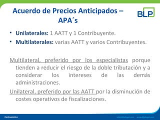 Acuerdo de Precios Anticipados –
APA´s
• Unilaterales: 1 AATT y 1 Contribuyente.
• Multilaterales: varias AATT y varios Contribuyentes.
Multilateral, preferido por los especialistas porque
tienden a reducir el riesgo de la doble tributación y a
considerar los intereses de las demás
administraciones.
Unilateral, preferido por las AATT por la disminución de
costes operativos de fiscalizaciones.
 