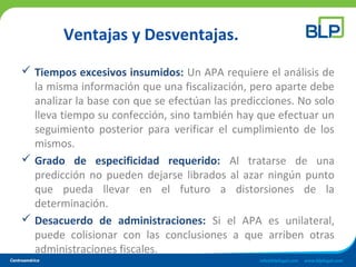 Ventajas y Desventajas.
 Tiempos excesivos insumidos: Un APA requiere el análisis de
la misma información que una fiscalización, pero aparte debe
analizar la base con que se efectúan las predicciones. No solo
lleva tiempo su confección, sino también hay que efectuar un
seguimiento posterior para verificar el cumplimiento de los
mismos.
 Grado de especificidad requerido: Al tratarse de una
predicción no pueden dejarse librados al azar ningún punto
que pueda llevar en el futuro a distorsiones de la
determinación.
 Desacuerdo de administraciones: Si el APA es unilateral,
puede colisionar con las conclusiones a que arriben otras
administraciones fiscales.
 