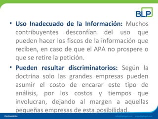 • Uso Inadecuado de la Información: Muchos
contribuyentes desconfían del uso que
pueden hacer los fiscos de la información que
reciben, en caso de que el APA no prospere o
que se retire la petición.
• Pueden resultar discriminatorios: Según la
doctrina solo las grandes empresas pueden
asumir el costo de encarar este tipo de
análisis, por los costos y tiempos que
involucran, dejando al margen a aquellas
pequeñas empresas de esta posibilidad.
 