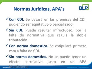 Normas Jurídicas, APA´s
Con CDI. Se basará en las premisas del CDI,
pudiendo ser equitativo o parcializado.
Sin CDI. Puede resultar infructuoso, por la
falta de normativa que regula la doble
tributación.
Con norma domestica. Se estipulará primero
esta a falta de CDI.
Sin norma domestica. No se puede tener un
efecto correlativo justo en un APA
Multilateral.
 