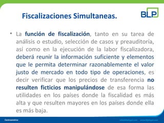 Fiscalizaciones Simultaneas.
• La función de fiscalización, tanto en su tarea de
análisis o estudio, selección de casos y preauditoría,
así como en la ejecución de la labor fiscalizadora,
deberá reunir la información suficiente y elementos
que le permita determinar razonablemente el valor
justo de mercado en todo tipo de operaciones, es
decir verificar que los precios de transferencia no
resulten ficticios manipulándose de esa forma las
utilidades en los países donde la fiscalidad es más
alta y que resulten mayores en los países donde ella
es más baja.
 
