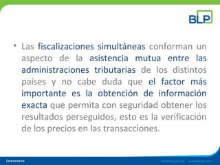 • Las fiscalizaciones simultáneas conforman un
aspecto de la asistencia mutua entre las
administraciones tributarias de los distintos
países y no cabe duda que el factor más
importante es la obtención de información
exacta que permita con seguridad obtener los
resultados perseguidos, esto es la verificación
de los precios en las transacciones.
 