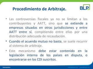 Procedimiento de Arbitraje.
• Las controversias fiscales ya no se limitan a los
contribuyentes y AATT, sino que se extiende a
empresas situadas en otras jurisdicciones y entre
AATT entre sí, compitiendo entre ellas por una
distribución adecuada de recaudación.
• Cuando el acuerdo mutuo no basta, se suele recurrir
al sistema de arbitraje.
• Este mecanismo debe estar contenido en la
legislación interna de los países en disputa, o
encontrarse en los CDI suscritos.
 