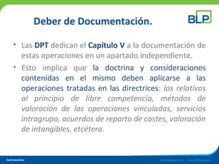 Deber de Documentación.
• Las DPT dedican el Capítulo V a la documentación de
estas operaciones en un apartado independiente.
• Esto implica que la doctrina y consideraciones
contenidas en el mismo deben aplicarse a las
operaciones tratadas en las directrices: los relativos
al principio de libre competencia, métodos de
valoración de las operaciones vinculadas, servicios
intragrupo, acuerdos de reparto de costes, valoración
de intangibles, etcétera.
 