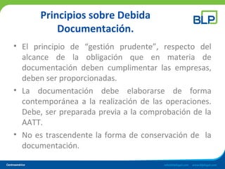 Principios sobre Debida
Documentación.
• El principio de “gestión prudente”, respecto del
alcance de la obligación que en materia de
documentación deben cumplimentar las empresas,
deben ser proporcionadas.
• La documentación debe elaborarse de forma
contemporánea a la realización de las operaciones.
Debe, ser preparada previa a la comprobación de la
AATT.
• No es trascendente la forma de conservación de la
documentación.
 