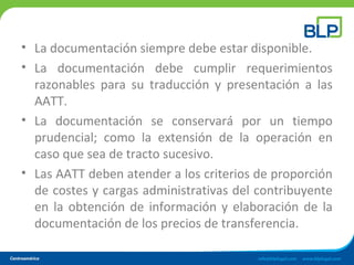 • La documentación siempre debe estar disponible.
• La documentación debe cumplir requerimientos
razonables para su traducción y presentación a las
AATT.
• La documentación se conservará por un tiempo
prudencial; como la extensión de la operación en
caso que sea de tracto sucesivo.
• Las AATT deben atender a los criterios de proporción
de costes y cargas administrativas del contribuyente
en la obtención de información y elaboración de la
documentación de los precios de transferencia.
 