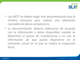 • Las AATT no deben exigir más documentación que la
mínima necesaria para realizar una valoración
razonable de plena competencia.
• La documentación debería elaborarse de acuerdo
con la información y datos disponibles cuando se
determinó el precio de transferencia y no con la
información de que pueda disponerse en el
momento actual en el que se realiza la inspección
fiscal.
 