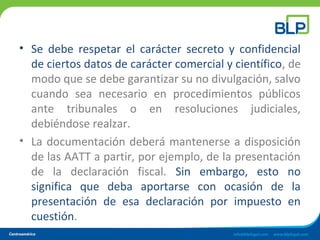 • Se debe respetar el carácter secreto y confidencial
de ciertos datos de carácter comercial y científico, de
modo que se debe garantizar su no divulgación, salvo
cuando sea necesario en procedimientos públicos
ante tribunales o en resoluciones judiciales,
debiéndose realzar.
• La documentación deberá mantenerse a disposición
de las AATT a partir, por ejemplo, de la presentación
de la declaración fiscal. Sin embargo, esto no
significa que deba aportarse con ocasión de la
presentación de esa declaración por impuesto en
cuestión.
 