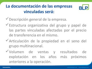 La documentación de las empresas
vinculadas será:
Descripción general de la empresa.
Estructura organizativa del grupo y papel de
las partes vinculadas afectadas por el precio
de transferencia en el mismo.
Articulación de la propiedad en el seno del
grupo multinacional.
Volumen de ventas y resultados de
explotación en los años más próximos
anteriores a la operación.
 