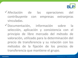 Afectación de las operaciones del
contribuyente con empresas extranjeras
vinculadas.
Documentación, información sobre la
selección, aplicación y consistencia con el
principio de libre mercado del método de
valoración, utilizado para la determinación del
precio de transferencia y su relación con los
métodos de la fijación de los precios de
transferencia que mantiene el grupo.
 