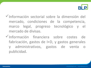 Información sectorial sobre la dimensión del
mercado, condiciones de la competencia,
marco legal, progreso tecnológico y el
mercado de divisas.
Información financiera sobre costes de
fabricación, gastos de I+D, y gastos generales
y administrativos, gastos de venta o
publicidad.
 