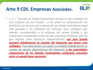 Arto 9 CDI. Empresas Asociadas.
• (…) 2- “Cuando un Estado Contratante incluya en las utilidades de
una empresa de ese Estado – y las grave en consecuencia- los
beneficios por los que una empresa de ese Estado Contratante haya
sido gravada y las utilidades así incluidas sean utilidades que
habrían correspondido a la empresa del primer Estado si las
condiciones establecidas entre las dos empresas hubieran sido las
que regirían entre empresas independientes, ese otro Estado
ajustará debidamente la cuantía del impuesto que grave esas
utilidades. Para determinar ese ajuste se tendrán debidamente en
cuenta las demás disposiciones del Convenio y las autoridades
competentes de los Estados Contratantes celebrarán consultas
entre sí cuando fuese necesario.”
 
