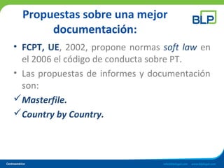 Propuestas sobre una mejor
documentación:
• FCPT, UE, 2002, propone normas soft law en
el 2006 el código de conducta sobre PT.
• Las propuestas de informes y documentación
son:
Masterfile.
Country by Country.
 