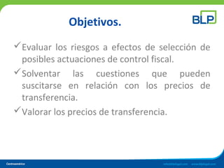 Objetivos.
Evaluar los riesgos a efectos de selección de
posibles actuaciones de control fiscal.
Solventar las cuestiones que pueden
suscitarse en relación con los precios de
transferencia.
Valorar los precios de transferencia.
 
