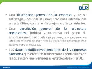 • Una descripción general de la empresa y de su
estrategia, incluidas las modificaciones introducidas
en esta última con relación al ejercicio fiscal anterior.
• Una descripción general de la estructura
organizativa, jurídica y operativa del grupo de
empresas multinacionales (en particular, un organigrama, una
lista de los miembros del grupo y una descripción de la participación de la
sociedad matriz en las filiales).
• Los datos identificativos generales de las empresas
asociadas que efectúan transacciones controladas en
las que intervienen empresas establecidas en la UE.
 