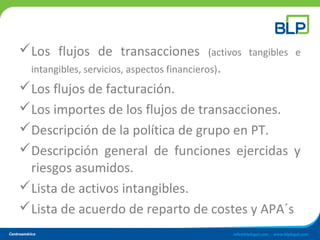 Los flujos de transacciones (activos tangibles e
intangibles, servicios, aspectos financieros).
Los flujos de facturación.
Los importes de los flujos de transacciones.
Descripción de la política de grupo en PT.
Descripción general de funciones ejercidas y
riesgos asumidos.
Lista de activos intangibles.
Lista de acuerdo de reparto de costes y APA´s
 