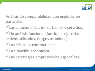 Análisis de comparabilidad que englobe, en
particular:
Las características de los bienes y servicios.
Un análisis funcional (funciones ejercidas,
activos utilizados, riesgos asumidos).
Las cláusulas contractuales.
La situación económica.
Las estrategias empresariales específicas.
 
