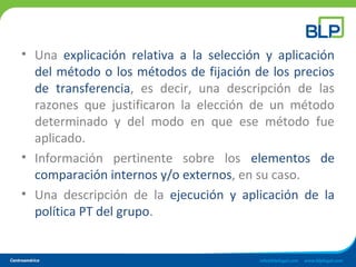 • Una explicación relativa a la selección y aplicación
del método o los métodos de fijación de los precios
de transferencia, es decir, una descripción de las
razones que justificaron la elección de un método
determinado y del modo en que ese método fue
aplicado.
• Información pertinente sobre los elementos de
comparación internos y/o externos, en su caso.
• Una descripción de la ejecución y aplicación de la
política PT del grupo.
 
