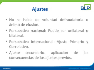 Ajustes
• No se habla de voluntad defraudatoria o
ánimo de elusión.
• Perspectiva nacional: Puede ser unilateral o
bilateral.
• Perspectiva Internacional: Ajuste Primario y
Correlativo.
• Ajuste secundario: aplicación de las
consecuencias de los ajustes previos.
 