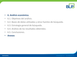 • 6. Análisis económico.
• 6.1. Objetivos del análisis.
• 6.2. Bases de datos utilizadas y otras fuentes de búsqueda.
• 6.3. Estrategia general de búsqueda.
• 6.4. Análisis de los resultados obtenidos.
• 6.5. Conclusiones.
• Anexos
 