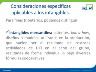 Consideraciones especificas
aplicables a los intangibles.
Para fines tributarios, podemos distinguir:
Intangibles mercantiles: patentes, know-how,
diseños o modelos utilizados en la producción,
que suelen ser el resultado de costosas
actividades de I+D en el seno del grupo,
realizadas de forma individual o bajo diversas
fórmulas cooperativas.
 
