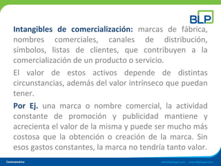 Intangibles de comercialización: marcas de fábrica,
nombres comerciales, canales de distribución,
símbolos, listas de clientes, que contribuyen a la
comercialización de un producto o servicio.
El valor de estos activos depende de distintas
circunstancias, además del valor intrínseco que puedan
tener.
Por Ej. una marca o nombre comercial, la actividad
constante de promoción y publicidad mantiene y
acrecienta el valor de la misma y puede ser mucho más
costosa que la obtención o creación de la marca. Sin
esos gastos constantes, la marca no tendría tanto valor.
 
