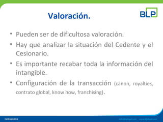Valoración.
• Pueden ser de dificultosa valoración.
• Hay que analizar la situación del Cedente y el
Cesionario.
• Es importante recabar toda la información del
intangible.
• Configuración de la transacción (canon, royalties,
contrato global, know how, franchising).
 