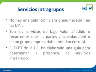 Servicios intragrupos
• No hay una definición clara o enumeración en
las DPT.
• Son los servicios de bajo valor añadido o
recurrentes que las partes vinculadas dentro
de un grupo empresarial se brindan entre sí.
• El FCPT de la UE, ha elaborado una guía para
determinar la presencia de servicios
intragrupo.
 
